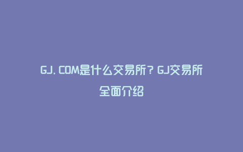 GJ.COM是什么交易所？GJ交易所全面介绍