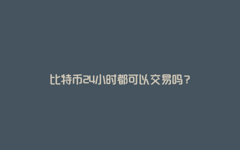 比特币24小时都可以交易吗？