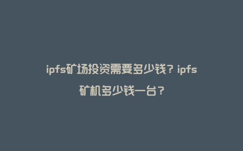 ipfs矿场投资需要多少钱？ipfs矿机多少钱一台？