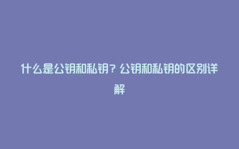 什么是公钥和私钥？公钥和私钥的区别详解