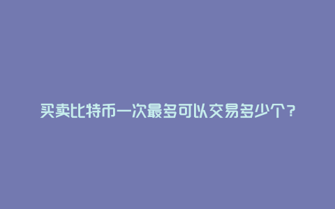 买卖比特币一次最多可以交易多少个？