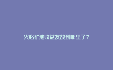 火必矿池收益发放到哪里了？