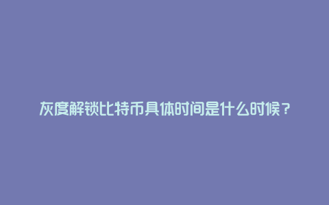 灰度解锁比特币具体时间是什么时候？