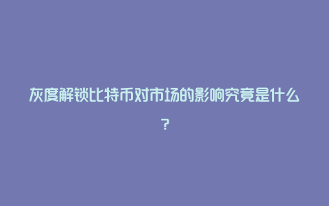 灰度解锁比特币对市场的影响究竟是什么？