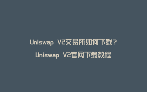 Uniswap V2交易所如何下载？Uniswap V2官网下载教程