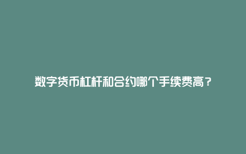 数字货币杠杆和合约哪个手续费高？