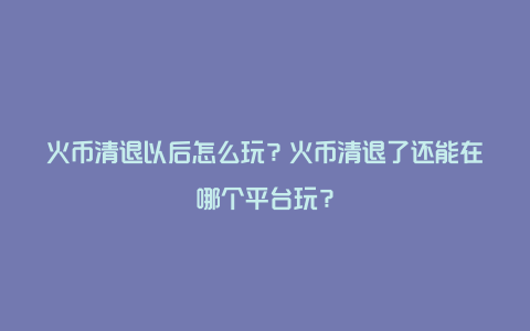 火币清退以后怎么玩？火币清退了还能在哪个平台玩？