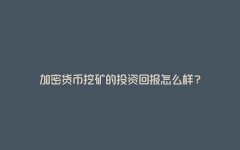 加密货币挖矿的投资回报怎么样？