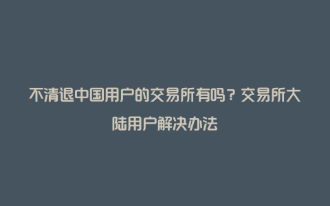 不清退中国用户的交易所有吗？交易所大陆用户解决办法