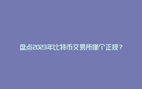 盘点2023年比特币交易所哪个正规？