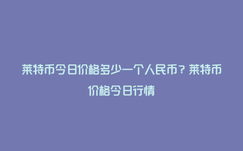 莱特币今日价格多少一个人民币？莱特币价格今日行情