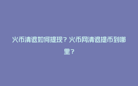 火币清退如何提现？火币网清退提币到哪里？