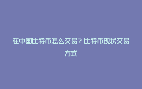 在中国比特币怎么交易？比特币现状交易方式