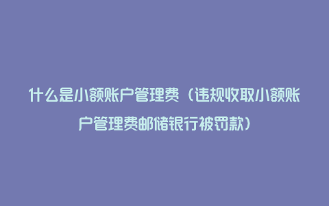 什么是小额账户管理费（违规收取小额账户管理费邮储银行被罚款）