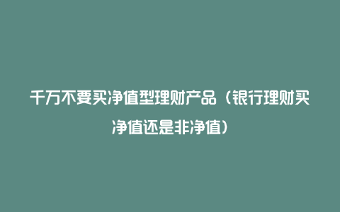 千万不要买净值型理财产品（银行理财买净值还是非净值）