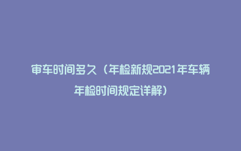 审车时间多久（年检新规2021年车辆年检时间规定详解）