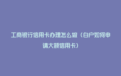 工商银行信用卡办理怎么做（白户如何申请大额信用卡）