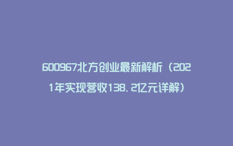 600967北方创业最新解析（2021年实现营收138.2亿元详解）