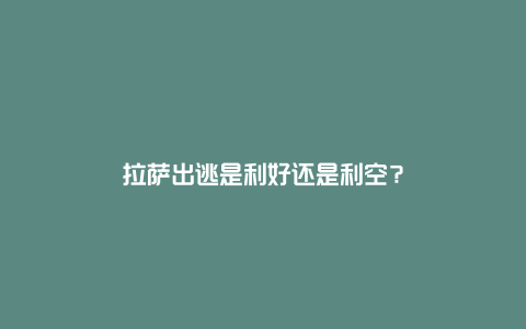 拉萨出逃是利好还是利空？