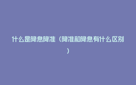 什么是降息降准（降准和降息有什么区别）