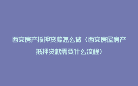 西安房产抵押贷款怎么做（西安房屋房产抵押贷款需要什么流程）