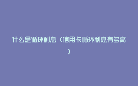 什么是循环利息（信用卡循环利息有多高）