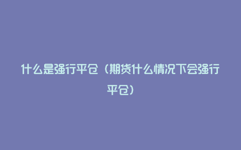 什么是强行平仓（期货什么情况下会强行平仓）