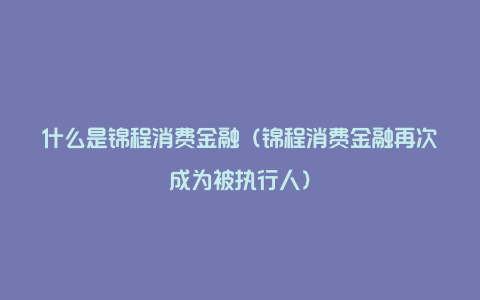 什么是锦程消费金融（锦程消费金融再次成为被执行人）