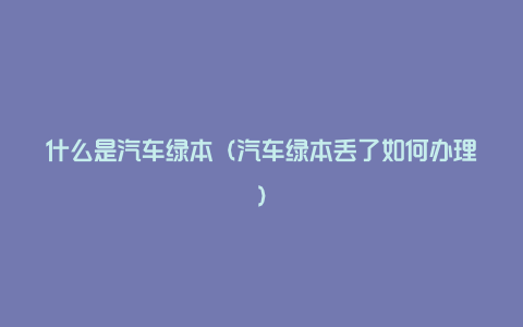 什么是汽车绿本（汽车绿本丢了如何办理）