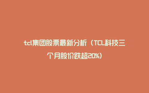 tcl集团股票最新分析（TCL科技三个月股价跌超20%）