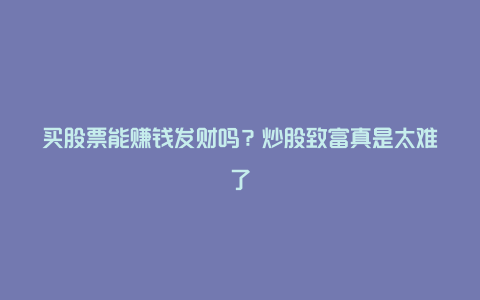 买股票能赚钱发财吗？炒股致富真是太难了