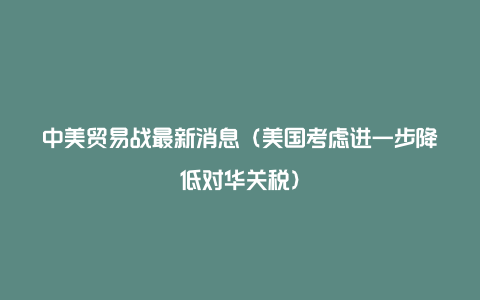 中美贸易战最新消息（美国考虑进一步降低对华关税）