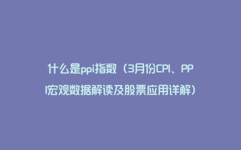 什么是ppi指数（3月份CPI、PPI宏观数据解读及股票应用详解）