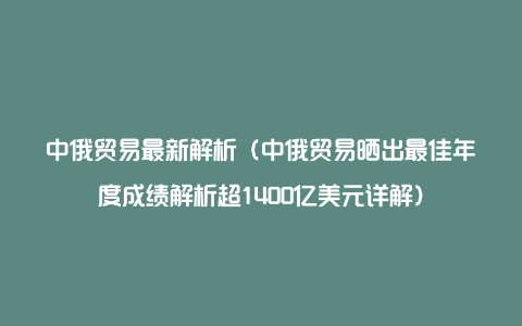 中俄贸易最新解析（中俄贸易晒出最佳年度成绩解析超1400亿美元详解）