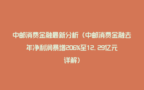 中邮消费金融最新分析（中邮消费金融去年净利润暴增206%至12.29亿元详解）