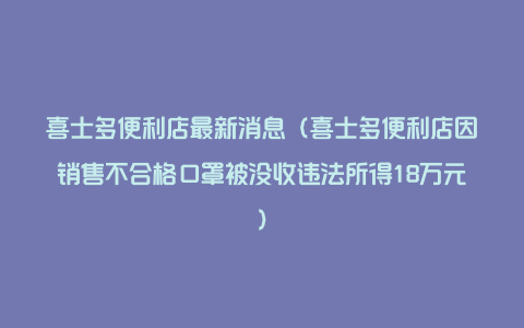 喜士多便利店最新消息（喜士多便利店因销售不合格口罩被没收违法所得18万元）