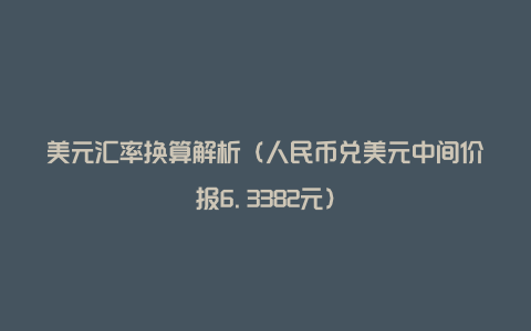 美元汇率换算解析（人民币兑美元中间价报6.3382元）