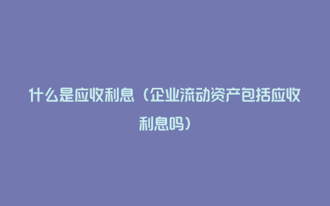 什么是应收利息（企业流动资产包括应收利息吗）