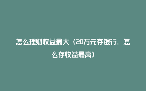 怎么理财收益最大（20万元存银行，怎么存收益最高）