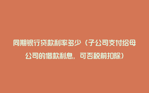 同期银行贷款利率多少（子公司支付给母公司的借款利息，可否税前扣除）