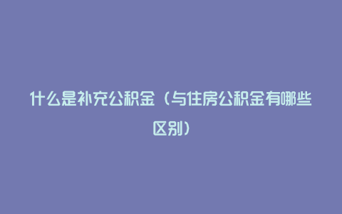 什么是补充公积金（与住房公积金有哪些区别）