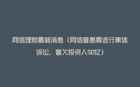 网信理财最新消息（网信普惠要进行集体诉讼，曾欠投资人50亿）