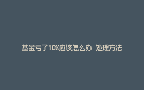 基金亏了10%应该怎么办 处理方法