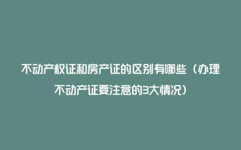 不动产权证和房产证的区别有哪些（办理不动产证要注意的3大情况）