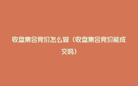 收盘集合竞价怎么做（收盘集合竞价能成交吗）