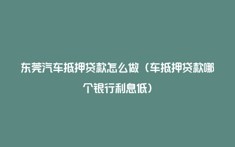 东莞汽车抵押贷款怎么做（车抵押贷款哪个银行利息低）