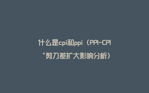 什么是cpi和ppi（PPI-CPI“剪刀差扩大影响分析）