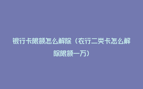 银行卡限额怎么解除（农行二类卡怎么解除限额一万）