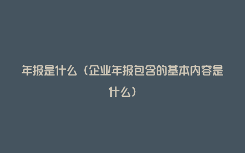 年报是什么（企业年报包含的基本内容是什么）