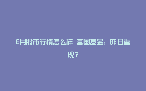 6月股市行情怎么样 富国基金：昨日重现？